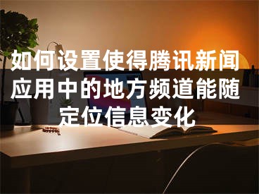 如何设置使得腾讯新闻应用中的地方频道能随定位信息变化