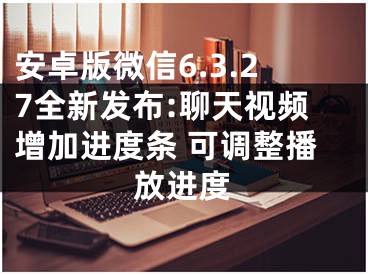 安卓版微信6.3.27全新发布:聊天视频增加进度条 可调整播放进度