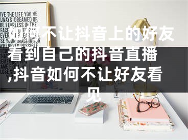 如何不让抖音上的好友看到自己的抖音直播 ,抖音如何不让好友看见