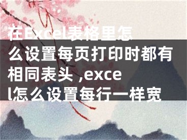 在Excel表格里怎么设置每页打印时都有相同表头 ,excel怎么设置每行一样宽