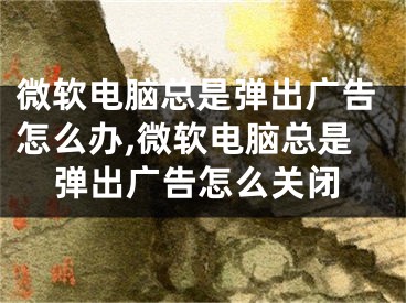 微软电脑总是弹出广告怎么办,微软电脑总是弹出广告怎么关闭