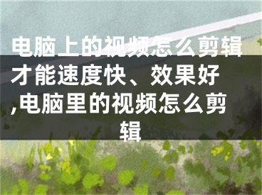 电脑上的视频怎么剪辑才能速度快、效果好 ,电脑里的视频怎么剪辑