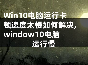 Win10电脑运行卡顿速度太慢如何解决,window10电脑运行慢