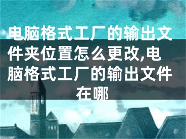 电脑格式工厂的输出文件夹位置怎么更改,电脑格式工厂的输出文件在哪