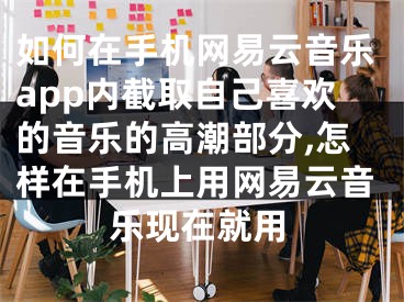 如何在手机网易云音乐app内截取自己喜欢的音乐的高潮部分,怎样在手机上用网易云音乐现在就用
