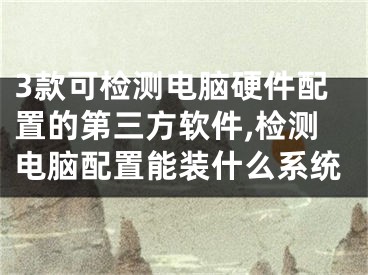 3款可检测电脑硬件配置的第三方软件,检测电脑配置能装什么系统