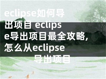 eclipse如何导出项目 eclipse导出项目最全攻略,怎么从eclipse导出项目
