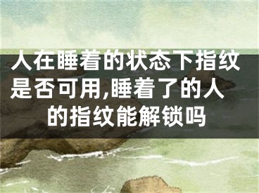 人在睡着的状态下指纹是否可用,睡着了的人的指纹能解锁吗