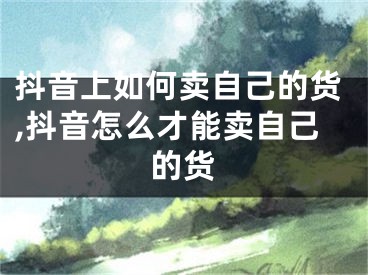 抖音上如何卖自己的货,抖音怎么才能卖自己的货