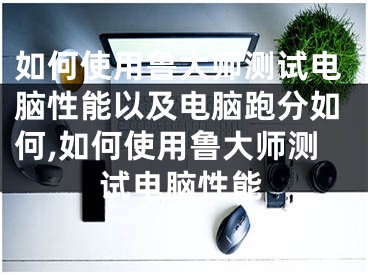 如何使用鲁大师测试电脑性能以及电脑跑分如何,如何使用鲁大师测试电脑性能