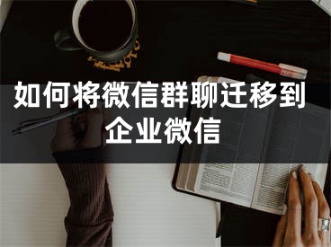 如何将微信群聊迁移到企业微信