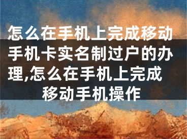 怎么在手机上完成移动手机卡实名制过户的办理,怎么在手机上完成移动手机操作