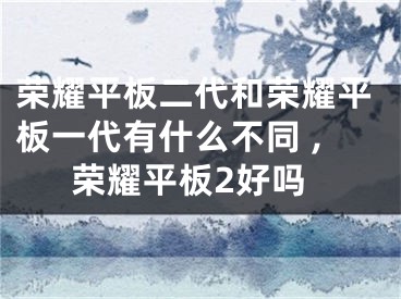 荣耀平板二代和荣耀平板一代有什么不同 ,荣耀平板2好吗