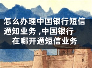 怎么办理中国银行短信通知业务 ,中国银行在哪开通短信业务