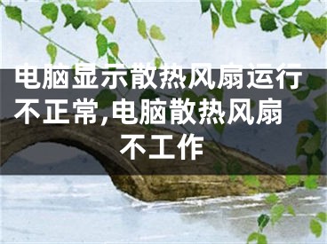 电脑显示散热风扇运行不正常,电脑散热风扇不工作