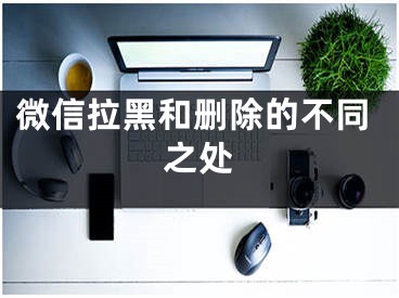 微信拉黑和删除的不同之处