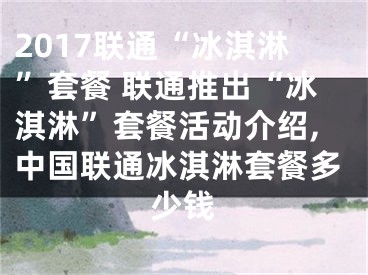 2017联通“冰淇淋”套餐 联通推出“冰淇淋”套餐活动介绍,中国联通冰淇淋套餐多少钱