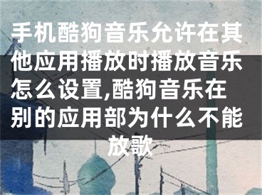 手机酷狗音乐允许在其他应用播放时播放音乐怎么设置,酷狗音乐在别的应用部为什么不能放歌