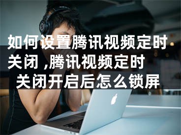 如何设置腾讯视频定时关闭 ,腾讯视频定时关闭开启后怎么锁屏