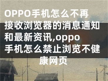 OPPO手机怎么不再接收浏览器的消息通知和最新资讯,oppo手机怎么禁止浏览不健康网页