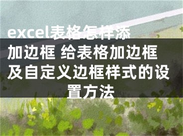 excel表格怎样添加边框 给表格加边框及自定义边框样式的设置方法