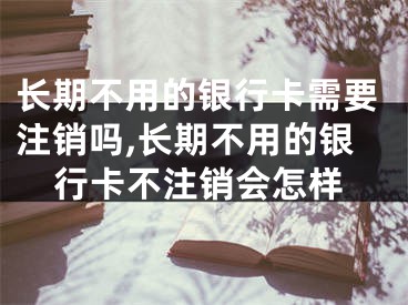 长期不用的银行卡需要注销吗,长期不用的银行卡不注销会怎样