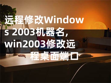 远程修改Windows 2003机器名,win2003修改远程桌面端口