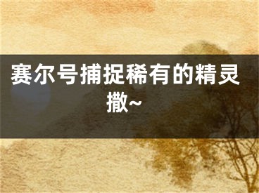 赛尔号捕捉稀有的精灵撒~