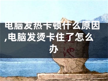 电脑发热卡顿什么原因,电脑发烫卡住了怎么办