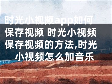时光小视频app如何保存视频 时光小视频保存视频的方法,时光小视频怎么加音乐