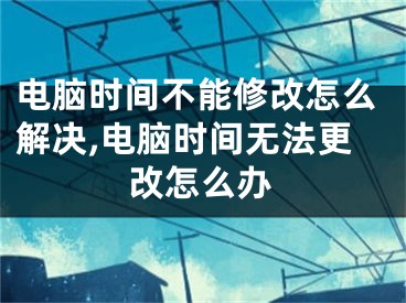 电脑时间不能修改怎么解决,电脑时间无法更改怎么办