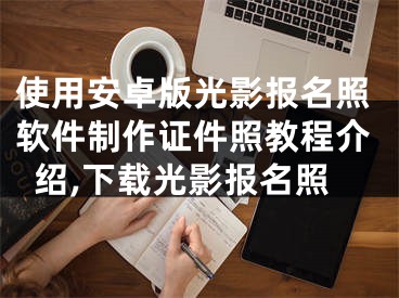 使用安卓版光影报名照软件制作证件照教程介绍,下载光影报名照