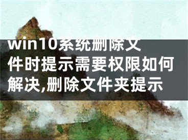 win10系统删除文件时提示需要权限如何解决,删除文件夹提示