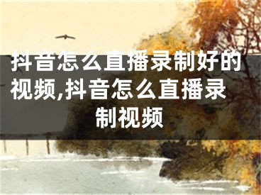 抖音怎么直播录制好的视频,抖音怎么直播录制视频