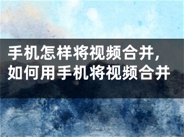 手机怎样将视频合并,如何用手机将视频合并