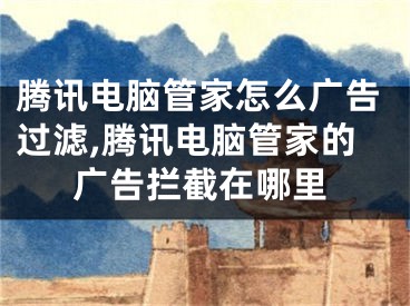 腾讯电脑管家怎么广告过滤,腾讯电脑管家的广告拦截在哪里