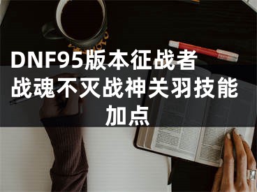 DNF95版本征战者战魂不灭战神关羽技能加点