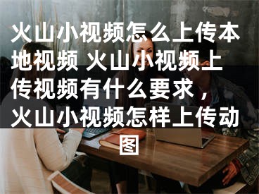 火山小视频怎么上传本地视频 火山小视频上传视频有什么要求 ,火山小视频怎样上传动图