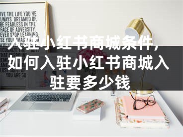 入驻小红书商城条件,如何入驻小红书商城入驻要多少钱