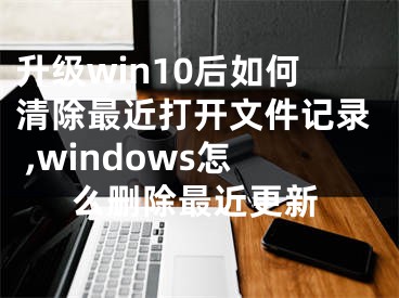 升级win10后如何清除最近打开文件记录 ,windows怎么删除最近更新