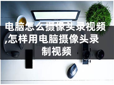 电脑怎么摄像头录视频,怎样用电脑摄像头录制视频