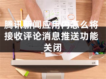 腾讯新闻应用内怎么将接收评论消息推送功能关闭