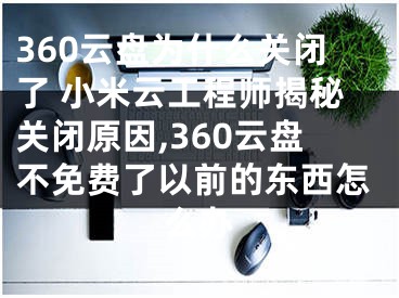 360云盘为什么关闭了 小米云工程师揭秘关闭原因,360云盘不免费了以前的东西怎么办