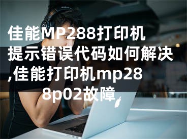 佳能MP288打印机提示错误代码如何解决,佳能打印机mp288p02故障