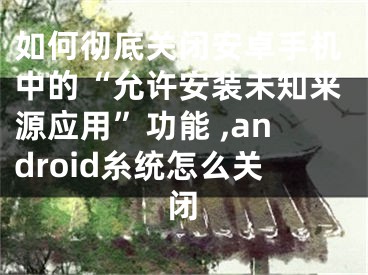 如何彻底关闭安卓手机中的“允许安装未知来源应用”功能 ,android糸统怎么关闭