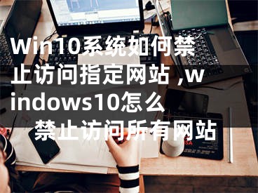 Win10系统如何禁止访问指定网站 ,windows10怎么禁止访问所有网站