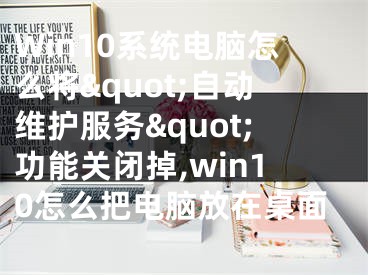 Win10系统电脑怎么将&quot;自动维护服务&quot;功能关闭掉,win10怎么把电脑放在桌面