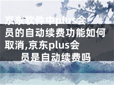 京东软件中plus会员的自动续费功能如何取消,京东plus会员是自动续费吗