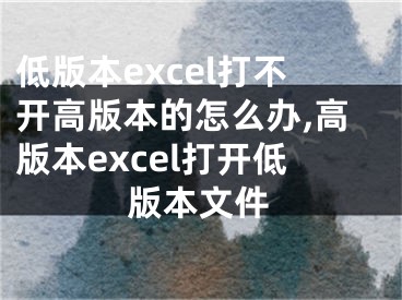 低版本excel打不开高版本的怎么办,高版本excel打开低版本文件