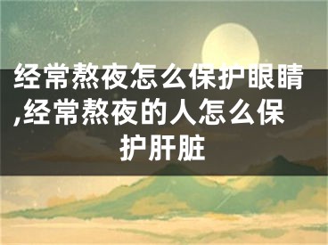 经常熬夜怎么保护眼睛,经常熬夜的人怎么保护肝脏